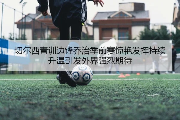 切尔西青训边锋乔治季前赛惊艳发挥持续升温引发外界强烈期待