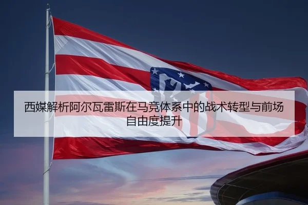 西媒解析阿尔瓦雷斯在马竞体系中的战术转型与前场自由度提升