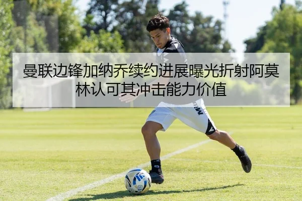 曼联边锋加纳乔续约进展曝光折射阿莫林认可其冲击能力价值