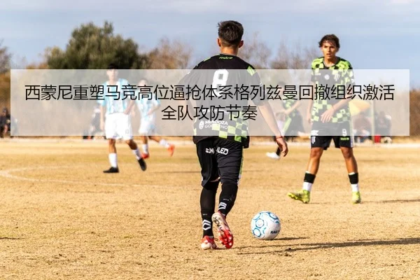 西蒙尼重塑马竞高位逼抢体系格列兹曼回撤组织激活全队攻防节奏